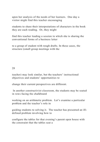 upon her analysis of the needs of her learners. One day a
visitor might find this teacher encouraging
students to share their interpretations of characters in the book
they are each reading. Or, they might
find this teacher leading a session in which she is sharing the
conventional forms of a business letter
to a group of student with rough drafts. In these cases, the
structure (small group meetings with the
28
teacher) may look similar, but the teachers’ instructional
objectives and students’ opportunities to
change their current perspectives are different.
In another constructivist classroom, the students may be seated
in rows facing the chalkboard
working on an arithmetic problem. Let’s examine a particular
problem and the teacher’s role in
guiding students to solving it. The teacher has presented an ill-
defined problem involving how to
configure the tables for that evening’s parent open house with
the constraint that the tables seat a
 