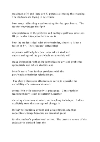 maximum of 6 and there are 87 parents attending that evening.
The students are trying to determine
how many tables they need to set up for the open house. The
teacher encourages multiple
interpretations of the problem and multiple pathway solutions.
Of particular interest to the teacher is
how the students deal with the remainder, since six is not a
factor of 87. The students’ differential
responses will help her determine which students'
understandings of the part/whole relationship will
make instruction with more sophisticated division problems
appropriate and which students can
benefit more from further problems with the
part/whole/remainder relationships.
The above classroom illustrations serve to describe the
variability of classroom structure
compatible with constructivist pedagogy. Constructivist
learning theory is not prescriptive, neither
dictating classroom structure nor teaching technique. It does
explicitly state that conceptual change is
the key to cognitive growth and development, and thus
conceptual change becomes an essential quest
for the teacher’s professional action. The precise nature of that
endeavor is derived form the
 