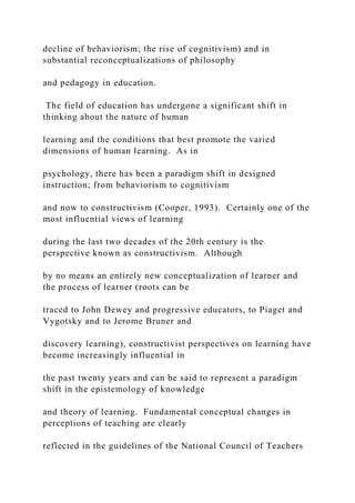 decline of behaviorism; the rise of cognitivism) and in
substantial reconceptualizations of philosophy
and pedagogy in education.
The field of education has undergone a significant shift in
thinking about the nature of human
learning and the conditions that best promote the varied
dimensions of human learning. As in
psychology, there has been a paradigm shift in designed
instruction; from behaviorism to cognitivism
and now to constructivism (Cooper, 1993). Certainly one of the
most influential views of learning
during the last two decades of the 20th century is the
perspective known as constructivism. Although
by no means an entirely new conceptualization of learner and
the process of learner (roots can be
traced to John Dewey and progressive educators, to Piaget and
Vygotsky and to Jerome Bruner and
discovery learning), constructivist perspectives on learning have
become increasingly influential in
the past twenty years and can be said to represent a paradigm
shift in the epistemology of knowledge
and theory of learning. Fundamental conceptual changes in
perceptions of teaching are clearly
reflected in the guidelines of the National Council of Teachers
 
