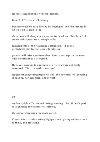 teacher’s negotiations with the learners.
Issue 2: Efficiency of Learning
Because teachers have limited instructional time, the manner in
which time is used in the
classroom will always be a concern for teachers. Teachers feel
considerable pressure to complete the
requirements of their assigned curriculum. Thus it is
predictable that teachers and educators in
general will raise questions about how to accomplish the most
with the time that is allocated.
However, answers to questions of efficiency are not easily
answered. There is neither universal
agreement concerning precisely what the outcomes of schooling
should be, nor agreement about what
29
methods yield efficient and lasting learning. And if one’s goal
is to enhance the transfer of learning,
the answers become even more varied.
Constructivists value asking big questions, giving students time
to think, and providing
 