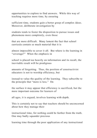 opportunities to explore to find answers. While this way of
teaching requires more time, by ensuring
sufficient time, students gain a better grasp of complex ideas.
Moreover, deliberate investigation by
students tends to foster the disposition to pursue issues and
phenomena more completely, even those
that are more difficult. Many lament the fact that school
curricula contain so much material that it is
almost impossible to cover it all. But where is the learning in
“coverage?” When the emphasis in
school is placed too heavily on information and its recall, the
inevitable result will be prodigious
amounts of forgetting. Thus, the position of constructivist
educators is not to worship efficiency, but
instead to value the quality of the learning. They subscribe to
the principle that “more is less.” On
the surface it may appear that efficiency is sacrificed, but the
more important outcome for learners of
all ages, it is argued, involves learning with depth.
This is certainly not to say that teachers should be unconcerned
about how they manage their
instructional time, for nothing could be further from the truth.
One may badly squander precious
learning time through the poor application of any instructional
 
