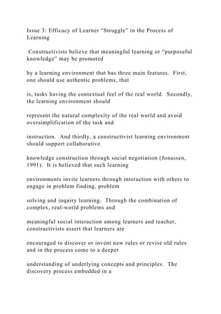 Issue 3: Efficacy of Learner “Struggle” in the Process of
Learning
Constructivists believe that meaningful learning or “purposeful
knowledge” may be promoted
by a learning environment that has three main features. First,
one should use authentic problems, that
is, tasks having the contextual feel of the real world. Secondly,
the learning environment should
represent the natural complexity of the real world and avoid
oversimplification of the task and
instruction. And thirdly, a constructivist learning environment
should support collaborative
knowledge construction through social negotiation (Jonassen,
1991). It is believed that such learning
environments invite learners through interaction with others to
engage in problem finding, problem
solving and inquiry learning. Through the combination of
complex, real-world problems and
meaningful social interaction among learners and teacher,
constructivists assert that learners are
encouraged to discover or invent new rules or revise old rules
and in the process come to a deeper
understanding of underlying concepts and principles. The
discovery process embedded in a
 