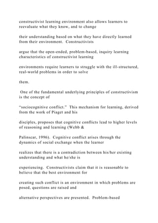 constructivist learning environment also allows learners to
reevaluate what they know, and to change
their understanding based on what they have directly learned
from their environment. Constructivists
argue that the open-ended, problem-based, inquiry learning
characteristics of constructivist learning
environments require learners to struggle with the ill-structured,
real-world problems in order to solve
them.
One of the fundamental underlying principles of constructivism
is the concept of
“sociocognitive conflict.” This mechanism for learning, derived
from the work of Piaget and his
disciples, proposes that cognitive conflicts lead to higher levels
of reasoning and learning (Webb &
Palinscar, 1996). Cognitive conflict arises through the
dynamics of social exchange when the learner
realizes that there is a contradiction between his/her existing
understanding and what he/she is
experiencing. Constructivists claim that it is reasonable to
believe that the best environment for
creating such conflict is an environment in which problems are
posed, questions are raised and
alternative perspectives are presented. Problem-based
 
