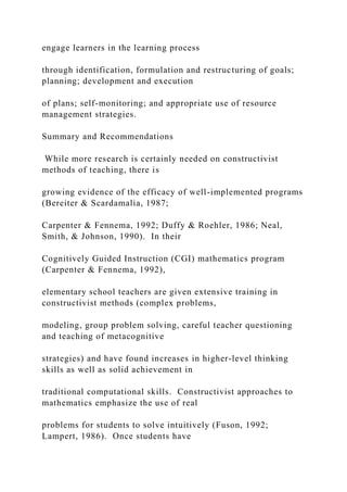 engage learners in the learning process
through identification, formulation and restructuring of goals;
planning; development and execution
of plans; self-monitoring; and appropriate use of resource
management strategies.
Summary and Recommendations
While more research is certainly needed on constructivist
methods of teaching, there is
growing evidence of the efficacy of well-implemented programs
(Bereiter & Scardamalia, 1987;
Carpenter & Fennema, 1992; Duffy & Roehler, 1986; Neal,
Smith, & Johnson, 1990). In their
Cognitively Guided Instruction (CGI) mathematics program
(Carpenter & Fennema, 1992),
elementary school teachers are given extensive training in
constructivist methods (complex problems,
modeling, group problem solving, careful teacher questioning
and teaching of metacognitive
strategies) and have found increases in higher-level thinking
skills as well as solid achievement in
traditional computational skills. Constructivist approaches to
mathematics emphasize the use of real
problems for students to solve intuitively (Fuson, 1992;
Lampert, 1986). Once students have
 
