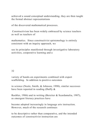 achieved a sound conceptual understanding, they are then taught
the formal abstract representations
of the discovered mathematical processes.
Constructivism has been widely embraced by science teachers
as well as teachers of
mathematics. Since constructivist epistemology is entirely
consistent with an inquiry approach, we
see its principles manifested through investigative laboratory
activities, cooperative learning and a
32
variety of hands-on experiments combined with expert
scaffolding. In addition to positive outcomes
in science (Neale, Smith, & Johnson, 1990), similar successes
have been reported in reading (Duffy &
Roehler, 1986) and in writing (Bereiter & Scardamalia, 1987),
as emergent literacy practices have
become adopted increasingly in language arts instruction.
However, much of the research continues
to be descriptive rather than comparative, and the intended
outcomes of constructivist instruction are
 