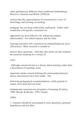 often qualitatively different from traditional methodology.
However, Airasian and Walsh (1996) do
caution that the representation of constructivist views of
knowledge and learning in teaching
pedagogy has not been sufficiently explicated. Under what
conditions will specific constructivist
approaches be most effective for enhancing student
achievement? For which learners and for what
learning outcomes will constructivist methodologies be most
efficacious? More research is needed to
answer these questions. And they also point out that students
do construct meaning in a variety of
ways.
Although constructivism is a theory about learning rather than
a description of teaching, some
important strides toward defining the relationship between
theory and practice have been made. The
following pedagogical recommendations, while general in
nature, have been derived from
fundamental constructivist principles of learning (Confrey,
1990; Brooks & Brooks, 1993; Fosnot,
1996).
1. Learners should be encouraged to raise questions, generate
hypotheses and test their
 