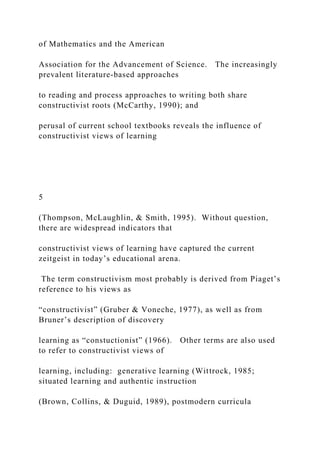 of Mathematics and the American
Association for the Advancement of Science. The increasingly
prevalent literature-based approaches
to reading and process approaches to writing both share
constructivist roots (McCarthy, 1990); and
perusal of current school textbooks reveals the influence of
constructivist views of learning
5
(Thompson, McLaughlin, & Smith, 1995). Without question,
there are widespread indicators that
constructivist views of learning have captured the current
zeitgeist in today’s educational arena.
The term constructivism most probably is derived from Piaget’s
reference to his views as
“constructivist” (Gruber & Voneche, 1977), as well as from
Bruner’s description of discovery
learning as “constuctionist” (1966). Other terms are also used
to refer to constructivist views of
learning, including: generative learning (Wittrock, 1985;
situated learning and authentic instruction
(Brown, Collins, & Duguid, 1989), postmodern curricula
 