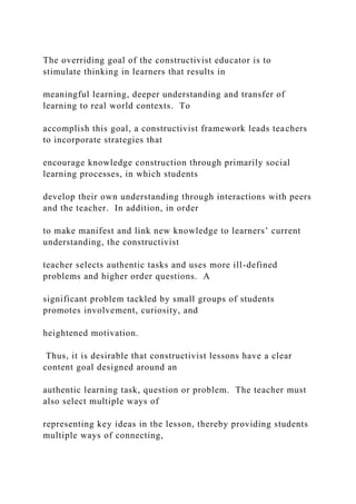 The overriding goal of the constructivist educator is to
stimulate thinking in learners that results in
meaningful learning, deeper understanding and transfer of
learning to real world contexts. To
accomplish this goal, a constructivist framework leads teachers
to incorporate strategies that
encourage knowledge construction through primarily social
learning processes, in which students
develop their own understanding through interactions with peers
and the teacher. In addition, in order
to make manifest and link new knowledge to learners’ current
understanding, the constructivist
teacher selects authentic tasks and uses more ill-defined
problems and higher order questions. A
significant problem tackled by small groups of students
promotes involvement, curiosity, and
heightened motivation.
Thus, it is desirable that constructivist lessons have a clear
content goal designed around an
authentic learning task, question or problem. The teacher must
also select multiple ways of
representing key ideas in the lesson, thereby providing students
multiple ways of connecting,
 