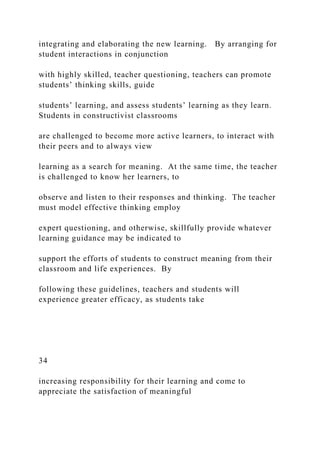 integrating and elaborating the new learning. By arranging for
student interactions in conjunction
with highly skilled, teacher questioning, teachers can promote
students’ thinking skills, guide
students’ learning, and assess students’ learning as they learn.
Students in constructivist classrooms
are challenged to become more active learners, to interact with
their peers and to always view
learning as a search for meaning. At the same time, the teacher
is challenged to know her learners, to
observe and listen to their responses and thinking. The teacher
must model effective thinking employ
expert questioning, and otherwise, skillfully provide whatever
learning guidance may be indicated to
support the efforts of students to construct meaning from their
classroom and life experiences. By
following these guidelines, teachers and students will
experience greater efficacy, as students take
34
increasing responsibility for their learning and come to
appreciate the satisfaction of meaningful
 
