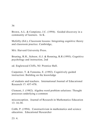 36
Brown, A.L. & Campione, J.C. (1994). Guided discovery in a
community of learners. In K.
McGilly (Ed.), Classroom lessons: Integrating cognitive theory
and classroom practice. Cambridge,
MA: Harvard University Press.
Bruning, R.H., Schraw, G.J. & Ronning, R.R (1995). Cognitive
psychology and instruction, 2nd
ed. Englewood Cliffs, NJ: Prentice Hall.
Carpenter, T. & Fennema, E. (1992). Cognitively guided
instruction: Building on the knowledge
of students and teachers. International Journal of Educational
Research 17: 457-470.
Clement, J. (1982). Algebra word problem solutions: Thought
processes underlying a common
misconception. Journal of Research in Mathematics Education
13: 16-30.
Cobb, P. (1994). Constructivism in mathematics and science
education. Educational Researcher
23: 4.
 