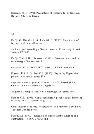 Driscoll, M.P. (1994). Psychology of learming for instruction.
Boston: Allyn and Bacon.
37
Duffy, G., Roehler, L. & Radcliff, G. (1986). How teachers’
instructional talk influences
students’ understanding of lesson content. Elementary School
Journal 87: 3-16.
Duffy, T.M. & D.H. Jonassen. (1992). Constructivism and the
technology of instruction: A
conversation. Hillsdale, NY: Lawrence Elbaum Associates.
Forman, E.A. & Cazden, C.B. (1985). Exploring Vygotskian
perspectives in education: The
cognitive value of peer interaction. In J. V. Wertch (Ed.),
Culutre, communication, and cognitive:
Vygotskian perspectives. NY: Cambridge University Press.
Fosnot, C.T. (1996). Constructivism: A psychological theory of
learning. In C.T. Fosnot (Ed.),
Constructivism: Theory, Perspectives, and Practice. New York:
Teachers College Press.
Fuson, K.C. (1992). Research on whole number addition and
subtraction. In D.A. Grouws (Ed.),
 