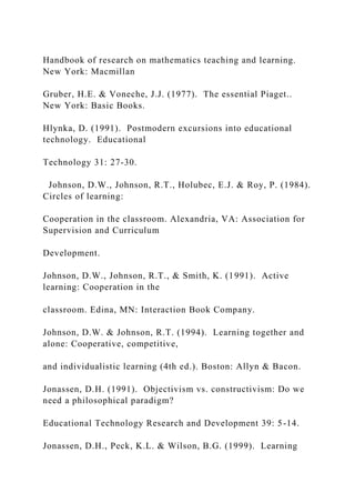 Handbook of research on mathematics teaching and learning.
New York: Macmillan
Gruber, H.E. & Voneche, J.J. (1977). The essential Piaget..
New York: Basic Books.
Hlynka, D. (1991). Postmodern excursions into educational
technology. Educational
Technology 31: 27-30.
Johnson, D.W., Johnson, R.T., Holubec, E.J. & Roy, P. (1984).
Circles of learning:
Cooperation in the classroom. Alexandria, VA: Association for
Supervision and Curriculum
Development.
Johnson, D.W., Johnson, R.T., & Smith, K. (1991). Active
learning: Cooperation in the
classroom. Edina, MN: Interaction Book Company.
Johnson, D.W. & Johnson, R.T. (1994). Learning together and
alone: Cooperative, competitive,
and individualistic learning (4th ed.). Boston: Allyn & Bacon.
Jonassen, D.H. (1991). Objectivism vs. constructivism: Do we
need a philosophical paradigm?
Educational Technology Research and Development 39: 5-14.
Jonassen, D.H., Peck, K.L. & Wilson, B.G. (1999). Learning
 
