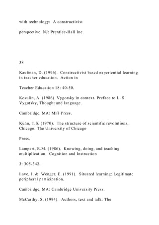 with technology: A constructivist
perspective. NJ: Prentice-Hall Inc.
38
Kaufman, D. (1996). Constructivist based experiential learning
in teacher education. Action in
Teacher Education 18: 40-50.
Kosulin, A. (1986). Vygotsky in context. Preface to L. S.
Vygotsky, Thought and language.
Cambridge, MA: MIT Press.
Kuhn, T.S. (1970). The structure of scientific revolutions.
Chicago: The University of Chicago
Press.
Lampert, R.M. (1986). Knowing, doing, and teaching
multiplication. Cognition and Instruction
3: 305-342.
Lave, J. & Wenger, E. (1991). Situated learning: Legitimate
peripheral participation.
Cambridge, MA: Cambridge University Press.
McCarthy, S. (1994). Authors, text and talk: The
 