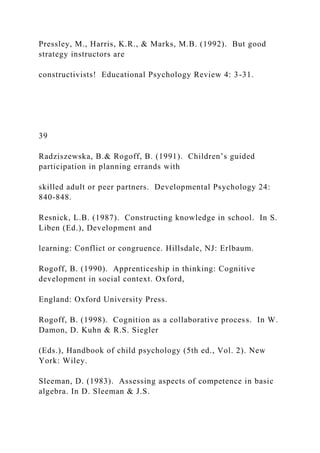 Pressley, M., Harris, K.R., & Marks, M.B. (1992). But good
strategy instructors are
constructivists! Educational Psychology Review 4: 3-31.
39
Radziszewska, B.& Rogoff, B. (1991). Children’s guided
participation in planning errands with
skilled adult or peer partners. Developmental Psychology 24:
840-848.
Resnick, L.B. (1987). Constructing knowledge in school. In S.
Liben (Ed.), Development and
learning: Conflict or congruence. Hillsdale, NJ: Erlbaum.
Rogoff, B. (1990). Apprenticeship in thinking: Cognitive
development in social context. Oxford,
England: Oxford University Press.
Rogoff, B. (1998). Cognition as a collaborative process. In W.
Damon, D. Kuhn & R.S. Siegler
(Eds.), Handbook of child psychology (5th ed., Vol. 2). New
York: Wiley.
Sleeman, D. (1983). Assessing aspects of competence in basic
algebra. In D. Sleeman & J.S.
 
