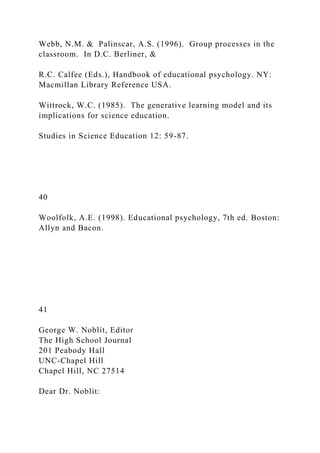 Webb, N.M. & Palinscar, A.S. (1996). Group processes in the
classroom. In D.C. Berliner, &
R.C. Calfee (Eds.), Handbook of educational psychology. NY:
Macmillan Library Reference USA.
Wittrock, W.C. (1985). The generative learning model and its
implications for science education.
Studies in Science Education 12: 59-87.
40
Woolfolk, A.E. (1998). Educational psychology, 7th ed. Boston:
Allyn and Bacon.
41
George W. Noblit, Editor
The High School Journal
201 Peabody Hall
UNC-Chapel Hill
Chapel Hill, NC 27514
Dear Dr. Noblit:
 
