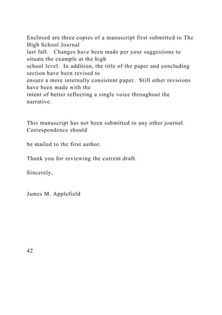Enclosed are three copies of a manuscript first submitted to The
High School Journal
last fall. Changes have been made per your suggestions to
situate the example at the high
school level. In addition, the title of the paper and concluding
section have been revised to
ensure a more internally consistent paper. Still other revisions
have been made with the
intent of better reflecting a single voice throughout the
narrative.
This manuscript has not been submitted to any other journal.
Correspondence should
be mailed to the first author.
Thank you for reviewing the current draft.
Sincerely,
James M. Applefield
42
 
