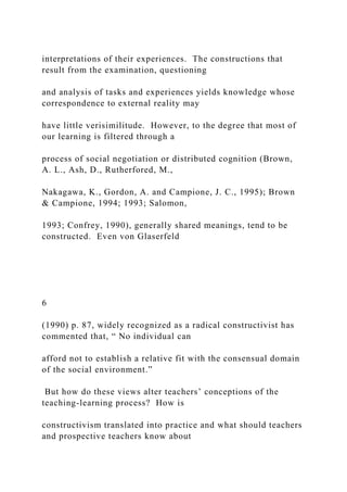 interpretations of their experiences. The constructions that
result from the examination, questioning
and analysis of tasks and experiences yields knowledge whose
correspondence to external reality may
have little verisimilitude. However, to the degree that most of
our learning is filtered through a
process of social negotiation or distributed cognition (Brown,
A. L., Ash, D., Rutherfored, M.,
Nakagawa, K., Gordon, A. and Campione, J. C., 1995); Brown
& Campione, 1994; 1993; Salomon,
1993; Confrey, 1990), generally shared meanings, tend to be
constructed. Even von Glaserfeld
6
(1990) p. 87, widely recognized as a radical constructivist has
commented that, “ No individual can
afford not to establish a relative fit with the consensual domain
of the social environment.”
But how do these views alter teachers’ conceptions of the
teaching-learning process? How is
constructivism translated into practice and what should teachers
and prospective teachers know about
 