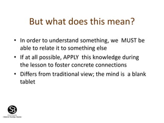 But what does this mean?
• In order to understand something, we MUST be
able to relate it to something else
• If at all possible, APPLY this knowledge during
the lesson to foster concrete connections
• Differs from traditional view; the mind is a blank
tablet
 