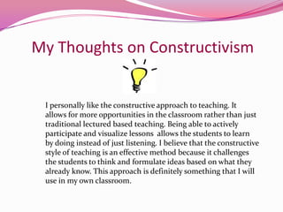 My Thoughts on ConstructivismI personally like the constructive approach to teaching. It allows for more opportunities in the classroom rather than just traditional lectured based teaching. Being able to actively participate and visualize lessons  allows the students to learn by doing instead of just listening. I believe that the constructive  style of teaching is an effective method because it challenges the students to think and formulate ideas based on what they already know. This approach is definitely something that I will use in my own classroom.