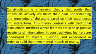 Constructivism is a learning theory that posits that
individuals actively construct their own understanding
and knowledge of the world based on their experiences
and interactions. This theory contrasts with traditional
instructional methods where learners are seen as passive
recipients of information. In constructivism, learners are
encouraged to explore, question, and experiment in
order to build their own mental models of reality.
 