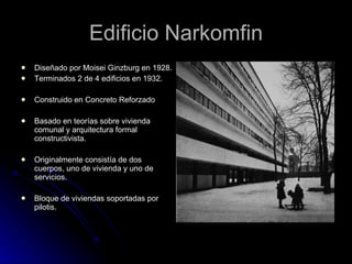 Edificio Narkomfin Diseñado por Moisei Ginzburg en 1928. Terminados 2 de 4 edificios en 1932. Construido en Concreto Reforzado Basado en teorías sobre vivienda comunal y arquitectura formal constructivista. Originalmente consistía de dos cuerpos, uno de vivienda y uno de servicios. Bloque de viviendas soportadas por pilotis. 