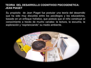 Su propósito  de Jean Piaget fue postular una teoría del desarrollo que ha sido muy discutida entre los psicólogos y los educadores, basado en un enfoque holístico, que postula que el niño construye el conocimiento a través de mucho canales: la lectura, la escucha, la exploración y “exprienciando” su medio ambiente. TEORIA  DEL DESARROLLO COGNITIVOO PSICOGENETICA:  JEAN PIAGET 