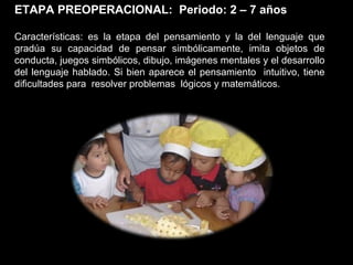 ETAPA PREOPERACIONAL:  Periodo: 2 – 7 años Características: es la etapa del pensamiento y la del lenguaje que gradúa su capacidad de pensar simbólicamente, imita objetos de conducta, juegos simbólicos, dibujo, imágenes mentales y el desarrollo del lenguaje hablado. Si bien aparece el pensamiento  intuitivo, tiene dificultades para  resolver problemas  lógicos y matemáticos. 