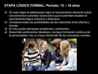 ETAPA LÓGICO FORMAL: Período: 12 – 16 años En esta etapa el adolescente logra el razonamiento abstracto sobre  conocimientos concretos observados que le permiten emplear el  razonamiento lógico inductivo y deductivo.  Considera todas las posibilidades de las relaciones entre efectos y causas. El niño puede plantearse problemas y resolverlos. Desarrolla sentimientos idealistas y se logra formación continua de la personalidad, hay un mayor desarrollo de los conceptos morales. 