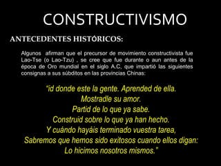 Algunos  afirman que el precursor de movimiento constructivista fue Lao-Tse (o Lao-Tzu) , se cree que fue durante o aun antes de la época de Oro mundial en el siglo A.C, que impartió las siguientes consignas a sus súbditos en las provincias Chinas: CONSTRUCTIVISMO ANTECEDENTES HIST Ó RICOS: “ id donde este la gente. Aprended de ella. Mostradle su amor. Partid de lo que ya sabe. Construid sobre lo que ya han hecho. Y cuándo hayáis terminado vuestra tarea, Sabremos que hemos sido exitosos cuando ellos digan: Lo hicimos nosotros mismos.” 