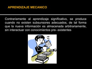 Contrariamente al aprendizaje significativo, se produce cuando no existen subsunsores adecuados, de tal forma que la nueva información es almacenada arbitrariamente, sin interactuar con conocimientos pre- existentes   APRENDIZAJE MECANICO 
