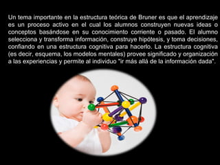 Un tema importante en la estructura teórica de Bruner es que el aprendizaje es un proceso activo en el cual los alumnos construyen nuevas ideas o conceptos basándose en su conocimiento corriente o pasado. El alumno selecciona y transforma información, construye hipótesis, y toma decisiones, confiando en una estructura cognitiva para hacerlo. La estructura cognitiva (es decir, esquema, los modelos mentales) provee significado y organización a las experiencias y permite al individuo "ir más allá de la información dada". 
