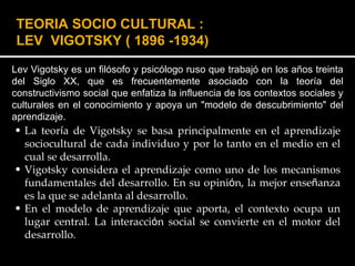 Lev Vigotsky es un filósofo y psicólogo ruso que trabajó en los años treinta del Siglo XX, que es frecuentemente asociado con la teoría del constructivismo social que enfatiza la influencia de los contextos sociales y culturales en el conocimiento y apoya un "modelo de descubrimiento" del aprendizaje. TEORIA SOCIO CULTURAL : LEV  VIGOTSKY   ( 1896 -1934) La teor í a de Vigotsky se basa principalmente en el aprendizaje sociocultural de cada individuo y por lo tanto en el medio en el cual se desarrolla. Vigotsky considera el aprendizaje como uno de los mecanismos fundamentales del desarrollo. En su opini ó n, la mejor ense ñ anza es la que se adelanta al desarrollo.  En el modelo de aprendizaje que aporta, el contexto ocupa un lugar central. La interacci ó n social se convierte en el motor del desarrollo. 