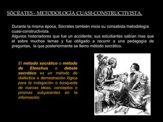 Durante la misma época, Sócrates también inicio su consabida metodología cuasi-constructivista. Algunos historiadores que fue un accidente; sus estudiantes sabían mas que el sobre muchos temas y fue obligado a recurrir a una pedagogía de preguntas,  la que posteriormente se llamo método socrático. S Ó CRATES - METODOLOG Í A CUASI-CONSTRUCTIVISTA. El  método socrático  o  método de Elenchus  o  debate socrático  es un método de dialéctica o demostración lógica para la indagación o búsqueda de nuevas ideas, conceptos o prismas subyacentes en la información. 