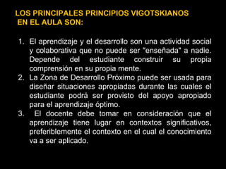 LOS PRINCIPALES PRINCIPIOS VIGOTSKIANOS EN EL AULA SON: El aprendizaje y el desarrollo son una actividad social y colaborativa que no puede ser "enseñada" a nadie. Depende del estudiante construir su propia comprensión en su propia mente. La Zona de Desarrollo Próximo puede ser usada para diseñar situaciones apropiadas durante las cuales el estudiante podrá ser provisto del apoyo apropiado para el aprendizaje óptimo. El docente debe tomar en consideración que el aprendizaje tiene lugar en contextos significativos, preferiblemente el contexto en el cual el conocimiento va a ser aplicado. 