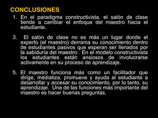 CONCLUSIONES En el paradigma constructivista, el salón de clase tiende a cambiar el enfoque del maestro hacia el estudiante.  El salón de clase no es más un lugar donde el experto (el maestro) derrama su conocimiento dentro de estudiantes pasivos que esperan ser llenados por la sabiduría del maestro.  En el modelo constructivista los estudiantes están ansiosos de involucrarse activamente en su proceso de aprendizaje.  El maestro funciona más como un facilitador que dirige, mediatiza, promueve y ayuda al estudiante a desarrollar y accesar su conocimiento, por lo tanto, su aprendizaje.  Una de las funciones más importante del maestro es hacer buenas preguntas. 