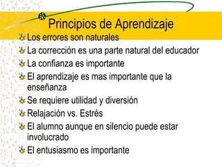 Principios de AprendizajeLos errores son naturalesLa corrección es una parte natural del educadorLa confianza es importanteEl aprendizaje es mas importante que la enseñanzaSe requiere utilidad y diversiónRelajación vs. EstrésEl alumno aunque en silencio puede estar involucradoEl entusiasmo es importante