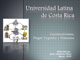 Universidad Latina  de Costa Rica Constructivismo, Piaget, Vygotsky y Maturana Elaborado por, Silvia Cabalceta Pérez Marzo, 2010 