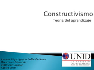 Constructivismo Teoría del aprendizaje Alumno: Edgar Ignacio Farfán Gutiérrez Maestría en Educación UNID Sede Uruapan Agosto 2010 