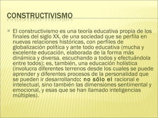 El constructivismo es una teoría educativa propia de los finales del siglo XX, de una sociedad que se perfila en nuevas relaciones históricas, con perfiles de globalización política y ante todo educativa (mucha y excelente educación, elaborada de la forma más dinámica y diversa, escuchando a todos y efectuándola entre todos); es, también, una educación holística (involucra diferentes terrenos desde los cuales se puede aprender y diferentes procesos de la personalidad que se pueden ir desarrollando : no sólo el  racional e intelectual, sino también las dimensiones sentimental y emocional, y esas que se han llamado inteligencias múltiples). 