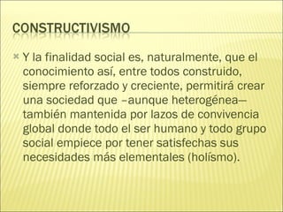 Y la finalidad social es, naturalmente, que el conocimiento así, entre todos construido, siempre reforzado y creciente, permitirá crear una sociedad que –aunque heterogénea— también mantenida por lazos de convivencia global donde todo el ser humano y todo grupo social empiece por tener satisfechas sus necesidades más elementales (holísmo). 