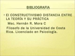 El CONSTRUCTIVISMO DISTANCIA ENTRE LA TEORÍA Y SU PRÁCTICA Msc. Hernán R. Mora C Filosofo de la Universidad de Costa Rica. Licenciado en Psicología. 