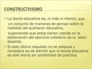La teoría educativa es, ni más ni menos, que un conjunto de maneras de pensar sobre la realidad del quehacer educativo, suponiendo que estos tienen cabida en la elaboración del ejercicio cotidiano de la  labor docente.  Si este último requisito no se estipula y considera es de admitir que la teoría educativa es sólo teoría sin posibilidad de práctica. 