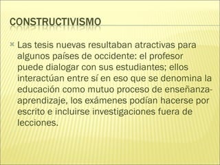 Las tesis nuevas resultaban atractivas para algunos países de occidente: el profesor  puede dialogar con sus estudiantes; ellos interactúan entre sí en eso que se denomina la educación como mutuo proceso de enseñanza-aprendizaje, los exámenes podían hacerse por escrito e incluirse investigaciones fuera de lecciones. 