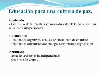 Educación para una cultura de paz.
Contenido:
- Contenido de la temática y contenido valoral: tolerancia en las
relaciones interpersonales.
Habilidades:
-Habilidades cognitivas: análisis de situaciones de conflicto.
-Habilidades comunicativas: diálogo, asertividad y negociación.
Actitudes:
-Toma de decisiones interdependientes
- Cooperación grupal.
 
