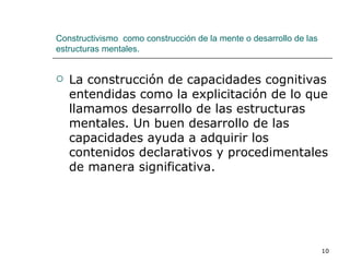 Constructivismo  como construcción de la mente o desarrollo de las estructuras mentales. La construcción de capacidades cognitivas entendidas como la explicitación de lo que llamamos desarrollo de las estructuras mentales. Un buen desarrollo de las capacidades ayuda a adquirir los contenidos declarativos y procedimentales de manera significativa. 