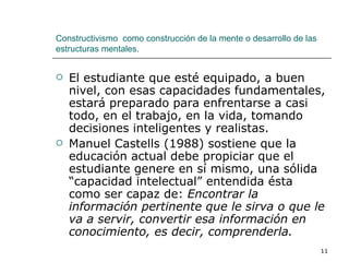 El estudiante que esté equipado, a buen nivel, con esas capacidades fundamentales, estará preparado para enfrentarse a casi todo, en el trabajo, en la vida, tomando decisiones inteligentes y realistas. Manuel Castells (1988) sostiene que la educación actual debe propiciar que el estudiante genere en sí mismo, una sólida “capacidad intelectual” entendida ésta como ser capaz de:  Encontrar la información pertinente que le sirva o que le va a servir, convertir esa información en conocimiento, es decir, comprenderla. Constructivismo  como construcción de la mente o desarrollo de las estructuras mentales. 