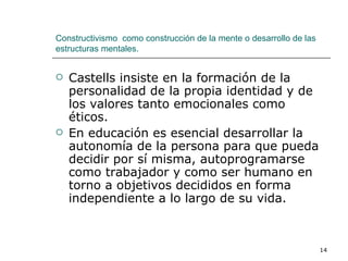 Castells insiste en la formación de la personalidad de la propia identidad y de los valores tanto emocionales como éticos. En educación es esencial desarrollar la autonomía de la persona para que pueda decidir por sí misma, autoprogramarse como trabajador y como ser humano en torno a objetivos decididos en forma independiente a lo largo de su vida. Constructivismo  como construcción de la mente o desarrollo de las estructuras mentales. 