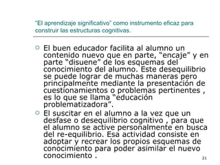 El buen educador facilita al alumno un contenido nuevo que en parte, “encaje” y en parte “disuene” de los esquemas del conocimiento del alumno. Este desequilibrio se puede lograr de muchas maneras pero principalmente mediante la presentación de cuestionamientos o problemas pertinentes , es lo que se llama “educación problematizadora”. El suscitar en el alumno a la vez que un desfase o desequilibrio cognitivo , para que el alumno se active personalmente en busca del re-equilibrio. Esa actividad consiste en adoptar y recrear los propios esquemas de conocimiento para poder asimilar el nuevo conocimiento . “ El aprendizaje significativo” como instrumento eficaz para construir las estructuras cognitivas. 