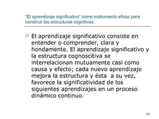 El aprendizaje significativo consiste en entender o comprender, clara y hondamente. El aprendizaje significativo y la estructura cognoscitiva se interrelacionan mutuamente casi como causa y efecto; cada nuevo aprendizaje mejora la estructura y ésta  a su vez, favorece la significatividad de los siguientes aprendizajes en un proceso dinámico continuo. “ El aprendizaje significativo” como instrumento eficaz para construir las estructuras cognitivas. 