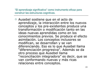 Ausebel sostiene que en el acto de aprendizaje, la interacción entre los nuevos conceptos y los pre-existentes produce una transformación o modificación tanto en las ideas nuevas aprendidas como en los conocimientos previos. Se produce el efecto asimilación. Los conceptos inclusores se modifican, se desarrollan y se van diferenciando. Eso es lo que Ausebel llama “diferenciación progresiva”. Además se da otro proceso que Ausebel llama “reconciliación integradora” es decir, que se van conformando nuevas y más ricas relaciones entre conceptos. “ El aprendizaje significativo” como instrumento eficaz para construir las estructuras cognitivas. 
